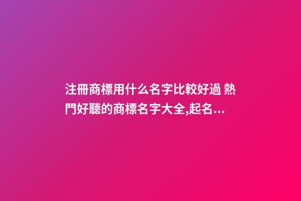 注冊商標用什么名字比較好過 熱門好聽的商標名字大全,起名之家